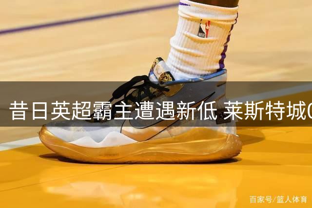 昔日英超霸主遭遇新低 莱斯特城0-4主场惨败积分垫底