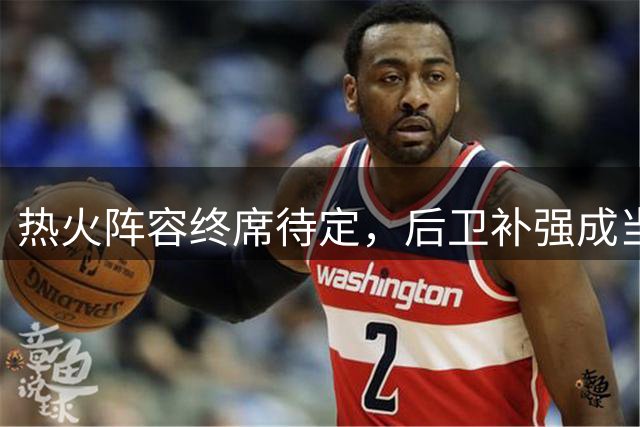 热火阵容终席待定，后卫补强成当务之急